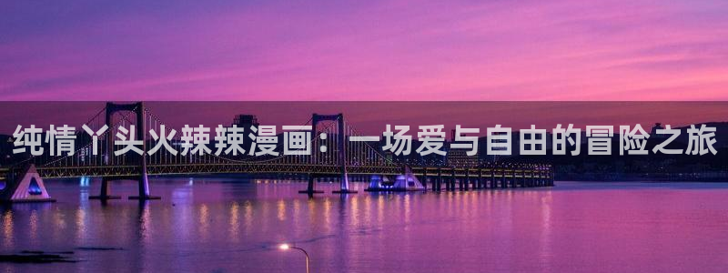 新新漫画网址：纯情丫头火辣辣漫画：一场爱与自由的冒险之旅
